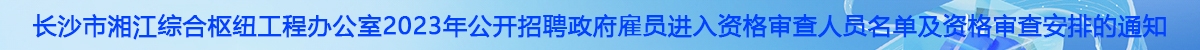 长沙市湘江综合枢纽工程办公室2023年公开招聘政府雇员进入资格审查人员名单及资格审查安排的通知